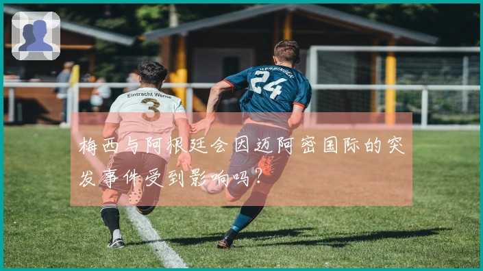 梅西与阿根廷会因迈阿密国际的突发事件受到影响吗？