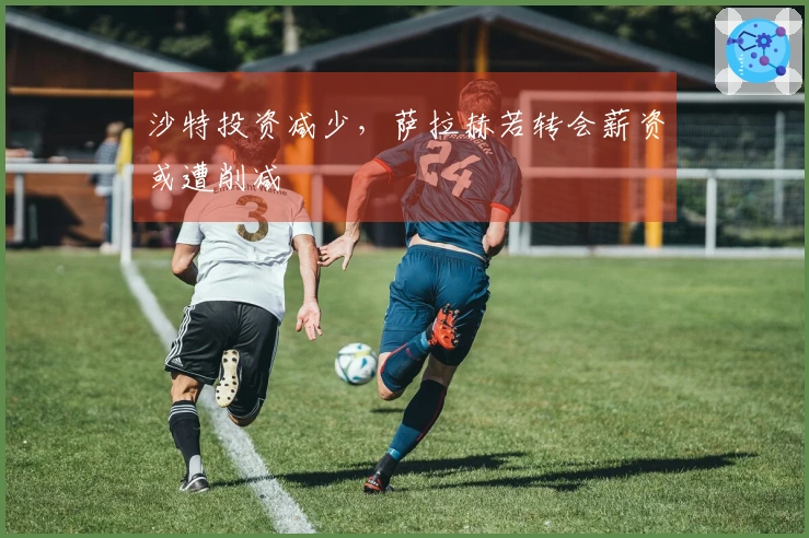 沙特投资减少，萨拉赫若转会薪资或遭削减