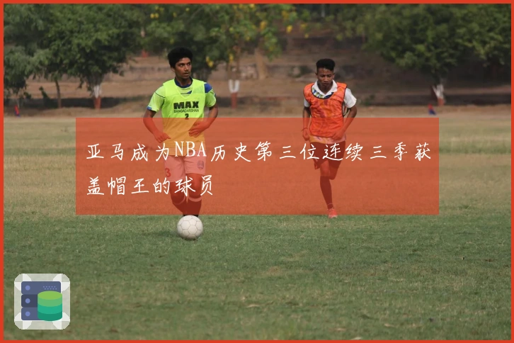 亚马成为NBA历史第三位连续三季获盖帽王的球员