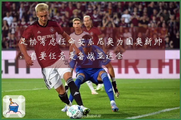 足协考虑任命安东尼奥为国奥新帅，首要任务是备战亚运会