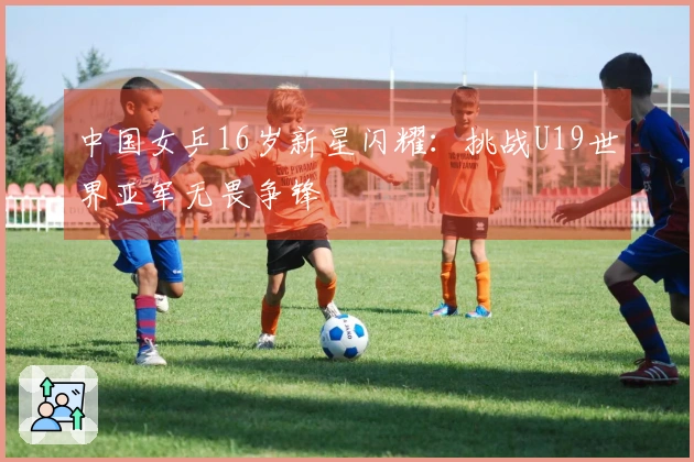 中国女乒16岁新星闪耀：挑战U19世界亚军无畏争锋