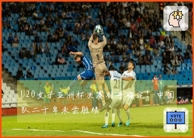 U20女子亚洲杯决赛对手确定！中国队二十年未尝胜绩