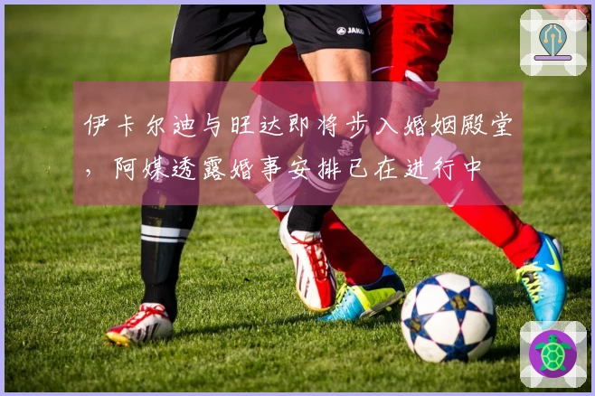 伊卡尔迪与旺达即将步入婚姻殿堂，阿媒透露婚事安排已在进行中