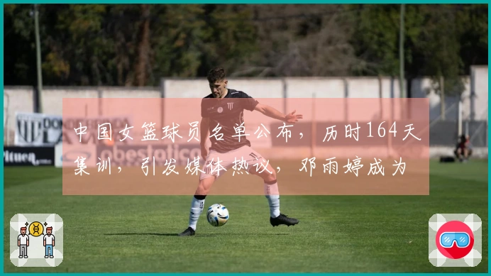 中国女篮球员名单公布，历时164天集训，引发媒体热议，邓雨婷成为焦点