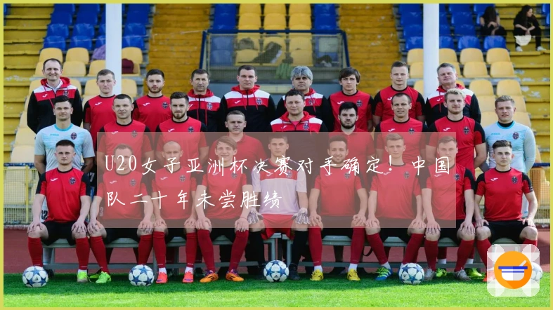 U20女子亚洲杯决赛对手确定！中国队二十年未尝胜绩
