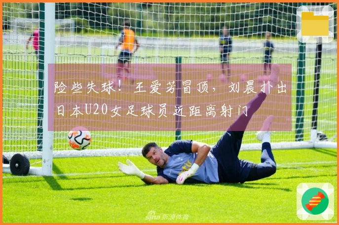 险些失球！王爱芳冒顶，刘晨扑出日本U20女足球员近距离射门