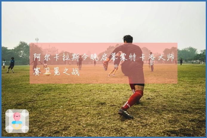 阿尔卡拉斯今晚启幕蒙特卡洛大师赛卫冕之战