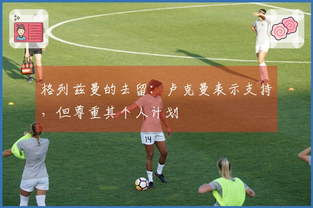 格列兹曼的去留：卢克曼表示支持，但尊重其个人计划